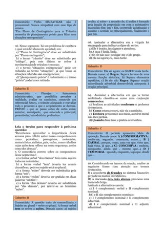 Comentário: Verbo SIMPATIZAR não é
pronominal: Nunca simpatizei com esse tipo de
música.
“Um Plano de Contingência para o Trânsito
necessita de planejamento prévio para lidar com
situações emergenciais".
06. Nesse segmento há um problema de escritura
o qual está devidamente apontado em:
a) “Plano de Contingência" deve ser substituído
por “Plano contingente";
b) o termo “trânsito" deve ser substituído por
“tráfego", pois este último se refere à
movimentação de veículos e pessoas;
c) o termo “situações emergenciais" pode ser
reduzido ao termo “situações", já que todas as
situações referidas são emergenciais;
d) “planejamento prévio" é redundante e o termo
“prévio" poderia ser retirado.
Gabarito: D
Comentário: - Planejar - ferramenta
administrativa, que possibilita perceber a
realidade, avaliar os caminhos, construir um
referencial futuro, o trâmite adequado e reavaliar
todo o processo a que o acoplamento se destina.
PRÉVIO - que se passa antes de outra coisa;
anterior, antecipado; que antecede o principal;
preambular, introdutório, preliminar.
Leia o trecho para responder à próxima
questão:
“Deveríamos aproveitar a importância desta
semana para refletir sobre nosso comportamento
como pedestres, passageiros, motoristas,
motociclistas, ciclistas, pais, enfim, como cidadãos
cujas ações tem reflexo na nossa segurança, assim
como dos demais".
7. O comentário correto sobre os componentes
desse segmento é:
a) a forma verbal “deveríamos" tem como sujeito
todos os motoristas;
b) a forma verbal “tem" deveria ter acento
circunflexo, pois seu sujeito está no plural;
c) a forma “sobre" deveria ser substituída pela
forma “sob";
d) a forma “enfim" deveria ser grafada em duas
palavras “em fim";
e) a forma “dos demais" deveria ser substituída
por “das demais", por referir-se ao feminino
“ações".
Gabarito: B
Comentário: A questão trata de concordância -
Sujeito no plural - verbo no plural. A forma verbal
tem se refere a ações. Demais casos: a) sujeito
oculto; c) sobre - a respeito de; d) enfim é formado
pela junção da preposição em com o substantivo
masculino fim: em + fim, ocorrendo aglutinação e
assume o sentido de principalmente, finalmente e
por fim.
08. Assinalar a alternativa em a vírgula foi
empregada para indicar a elipse do verbo:
a) Ele é bonito, inteligente e atencioso.
b) A casa é linda, linda.
c) Se ele não sair, desligar-me-ei do grupo.
d) Ela sai agora; eu, mais tarde.
Gabarito: D
Comentário: Ela sai agora; eu SAIREI mais tarde.
Demais casos: a) Regra: Separa termos de uma
mesma função sintática; b) Separa elementos
repetidos; c) Se ele não Regra: Separar oração
subordinada adverbial desenvolvida anteposta à
oração principal.
09. Assinalar a alternativa em que o termo
sublinhado classifica-se como uma conjunção
concessiva:
a) Realizou as atividades conforme o professor
determinou.
b) Como estava escuro, não via o caminho.
c) Embora perdoemos aos maus, a ordem moral
não lhes perdoa.
d) Quando disse isso, a plateia se revoltou.
Gabarito: C
Comentário: O período apresenta ideia de
oposição. Demais casos: A ) CONFORMATIVA :
conforme, segundo, consoante, como...; B )
CAUSAL: porque, como, uma vez que, visto que,
haja vista, já que...; C) CONCESIVA : embora,
conquanto, ainda que , mesmo que...; D )
TEMPORAL : quando, enquanto, logo que, desde
que...
10. Considerando os termos da oração, analise as
seguintes frases com atenção aos termos
destacados.
I) a descoberta de fraudes no sistema financeiro
prejudicou muitos investidores.
II) A discussão dos dois alunos provocou uma
tremenda briga.
Assinale a alternativa correta:
a) I é complemento verbal e II complemento
nominal.
b) I e II são complementos nominais
c) I é complemento nominal e II complemento
adverbial.
d) I é complemento nominal e II adjunto
adnominal.
 