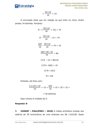 MATEMÁTICA E RACIOCÍNIO LÓGICO
PROVAS VUNESP RESOLVIDAS
Prof. Arthur Lima
Prof. Arthur Lima www.estrategiaconcursos.com.br 10
= + 15
O enunciado disse que em relação ao que tinha no início, André
perdeu 74 bolinhas. Portanto:
𝑁 - [ + 15] = 74
𝑁 - – 15 = 74
- = 74 + 15
= 89
13 𝑁 – 10 = 89x18
13 𝑁= 1602 + 10
13 𝑁= 1612
𝑁= 124
Portanto, ele ficou com:
+ 15 = + 15 = 35 + 15 =
= 50 bolinhas
Esse número é múltiplo de 5.
Resposta: B
7. VUNESP – PAULIPREV – 2018) A média aritmética simples dos
salários de 30 funcionários de uma empresa era R$ 1.610,00. Esses
 