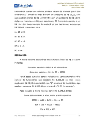 MATEMÁTICA E RACIOCÍNIO LÓGICO
PROVAS VUNESP RESOLVIDAS
Prof. Arthur Lima
Prof. Arthur Lima www.estrategiaconcursos.com.br 11
funcionários tiveram um aumento em seus salários de maneira que os que
recebiam R$ 1.500,00 ou mais tiveram um acréscimo de R$ 20,00, e os
que recebiam menos de R$ 1.500,00 tiveram um acréscimo de R$ 50,00.
Após esse reajuste, a média dos salários dos 30 funcionários passou a ser
R$ 1.641,00; logo o número de funcionários que tiveram um aumento de
R$ 50,00 é um número entre
(A) 25 e 30.
(B) 19 e 24.
(C) 13 e 18.
(D) 7 e 12.
(E) 1 e 6.
RESOLUÇÃO:
A média da soma dos salários desses funcionários é de R$ 1.610,00.
Portanto:
Soma dos salários = Média x Nº funcionários
Soma dos salários = 1610 x 30 = 48300
Foram dados aumentos para os funcionários. Vamos chamar de “Y” o
número de funcionários que recebem R$ 1.500,00 ou mais (esses
receberam R$ 20,00 de aumento) e de “Z” o número de funcionários que
recebem menos de R$ 1.500,00 (receberam R$ 50,00 de aumento).
Após o ajuste, a média passou a ser de R$ 1.641,0. Então:
Soma após aumento = Nova média x Nº funcionários
48300 + Yx20 + Zx50 = 1641 x 30
20Y + 50Z = 49230 – 48300
20Y + 50Z = 930
 