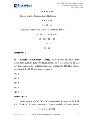 MATEMÁTICA E RACIOCÍNIO LÓGICO
PROVAS VUNESP RESOLVIDAS
Prof. Arthur Lima
Prof. Arthur Lima www.estrategiaconcursos.com.br 12
2Y + 5Z = 93
Como o total de funcionários é 30, temos:
Y + Z = 30
Y = 30 – Z
Substituindo esse valor na equação anterior, temos:
2 x (30 – Z) + 5Z = 93
60 – 2Z + 5Z = 93
3Z = 33
Z = 11
Resposta: D
8. VUNESP – PAULIPREV – 2018) Ricardo possui 230 notas, entre
notas de R$ 2,00, R$ 5,00 e R$ 10,00, tendo pelo menos uma nota de cada
um desses valores. Se, ao todo, essas notas totalizam R$ 500,00, o número
de notas de R$ 10,00 que Ricardo possui é
(A) 2.
(B) 3.
(C) 4.
(D) 5.
(E) 6.
RESOLUÇÃO:
Vamos chamar de “x”, “y” e “z” a quantidade de notas de R$ 2,00,
R$ 5,00 e R$ 10,00, respectivamente. Como no total são 230 notas, temos:
x + y + z = 230 (I)
 