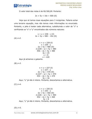 MATEMÁTICA E RACIOCÍNIO LÓGICO
PROVAS VUNESP RESOLVIDAS
Prof. Arthur Lima
Prof. Arthur Lima www.estrategiaconcursos.com.br 13
O valor total das notas é de R$ 500,00. Portanto:
2x + 5y + 10z = 500 (II)
Veja que só temos duas equações para 3 incógnitas. Faltaria achar
uma terceira equação, mas não temos mais informações no enunciado.
Portanto, o jeito é testar cada alternativa, substituindo o valor de “z” e
verificando se “x” e “y” encontrados são números naturais:
x + y = 230 – z (I)
2x + 5y = 500 – 10z (II)
(A) z=2.
x + y = 228 (I)
x = 228 - y
2x + 5y = 480 (II)
2.(228 – y) + 5y = 480
456 – 2y + 5y = 480
3y = 24
y = 8
x = 220
Aqui já achamos o gabarito.
(B) z=3.
x + y = 227 (I)
x = 227 - y
2x + 5y = 470 (II)
2.(227 – y) + 5y = 470
454 – 2y + 5y = 470
3y = 16
Aqui, “y” já não é inteiro. Portanto, descartamos a alternativa.
(C) z=4.
x + y = 226 (I)
x = 226 - y
2x + 5y = 460 (II)
2.(226 – y) + 5y = 460
452 – 2y + 5y = 460
3y = 8
Aqui, “y” já não é inteiro. Portanto, descartamos a alternativa.
(D) z=5.
 