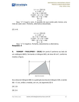 MATEMÁTICA E RACIOCÍNIO LÓGICO
PROVAS VUNESP RESOLVIDAS
Prof. Arthur Lima
Prof. Arthur Lima www.estrategiaconcursos.com.br 14
x + y = 225 (I)
x = 225 - y
2x + 5y = 450 (II)
2.(225 – y) + 5y = 450
450 – 2y + 5y = 450
3y = 0
y = 0
Aqui, “y” é igual a zero. A questão diz que existe pelo menos uma
nota de cada valor. Portanto, alternativa descartada.
(E) z=6.
x + y = 224 (I)
x = 224 - y
2x + 5y = 440 (II)
2.(224 – y) + 5y = 440
448 – 2y + 5y = 440
3y = -8
Aqui, “y” é negativo. Portanto, descartamos a alternativa.
Resposta: A
9. VUNESP – PAULIPREV – 2018) Um ponto E pertence ao lado de
um retângulo ABCD, formando o triângulo BCE, de área 40 cm², conforme
mostra a figura.
Se a área do triângulo ABE é o quádruplo da área do triângulo CDE, e sendo
AB = 5 cm, então a medida, em cm, do segmento ED é
(A) 1,8.
(B) 2,4.
 