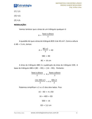 MATEMÁTICA E RACIOCÍNIO LÓGICO
PROVAS VUNESP RESOLVIDAS
Prof. Arthur Lima
Prof. Arthur Lima www.estrategiaconcursos.com.br 15
(C) 3,2.
(D) 4,0.
(E) 4,6.
RESOLUÇÃO:
Vamos lembrar que a área de um triângulo qualquer é:
A =
A questão diz que a área do triângulo BCE é de 40 cm². Como a altura
é AB = 5 cm, temos:
A = = 40
5BC = 80
BC = 16 cm
A área do triângulo ABE é o quádruplo da área do triângulo CDE. A
base do triângulo ABE é (BC – ED) = (16 – ED). Portanto:
= 4 x
( )
= 4 x
Podemos simplificar o 2 e o 5 dos dois lados. Fica:
16 – ED = 4 x ED
16 = 4ED + ED
5ED = 16
ED = 3,2 cm
 