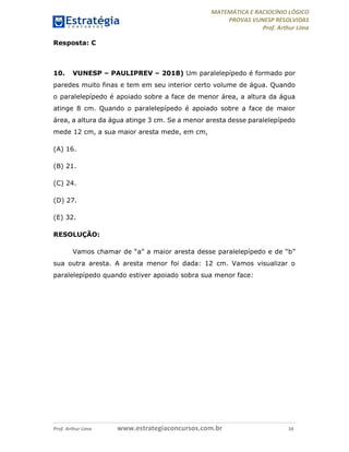 MATEMÁTICA E RACIOCÍNIO LÓGICO
PROVAS VUNESP RESOLVIDAS
Prof. Arthur Lima
Prof. Arthur Lima www.estrategiaconcursos.com.br 16
Resposta: C
10. VUNESP – PAULIPREV – 2018) Um paralelepípedo é formado por
paredes muito finas e tem em seu interior certo volume de água. Quando
o paralelepípedo é apoiado sobre a face de menor área, a altura da água
atinge 8 cm. Quando o paralelepípedo é apoiado sobre a face de maior
área, a altura da água atinge 3 cm. Se a menor aresta desse paralelepípedo
mede 12 cm, a sua maior aresta mede, em cm,
(A) 16.
(B) 21.
(C) 24.
(D) 27.
(E) 32.
RESOLUÇÃO:
Vamos chamar de “a” a maior aresta desse paralelepípedo e de “b”
sua outra aresta. A aresta menor foi dada: 12 cm. Vamos visualizar o
paralelepípedo quando estiver apoiado sobra sua menor face:
 