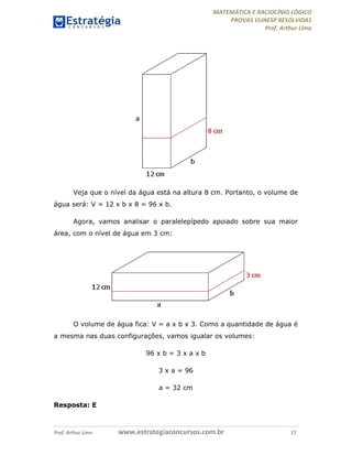 MATEMÁTICA E RACIOCÍNIO LÓGICO
PROVAS VUNESP RESOLVIDAS
Prof. Arthur Lima
Prof. Arthur Lima www.estrategiaconcursos.com.br 17
Veja que o nível da água está na altura 8 cm. Portanto, o volume de
água será: V = 12 x b x 8 = 96 x b.
Agora, vamos analisar o paralelepípedo apoiado sobre sua maior
área, com o nível de água em 3 cm:
O volume de água fica: V = a x b x 3. Como a quantidade de água é
a mesma nas duas configurações, vamos igualar os volumes:
96 x b = 3 x a x b
3 x a = 96
a = 32 cm
Resposta: E
 