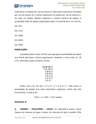 MATEMÁTICA E RACIOCÍNIO LÓGICO
PROVAS VUNESP RESOLVIDAS
Prof. Arthur Lima
Prof. Arthur Lima www.estrategiaconcursos.com.br 3
organizava 14 pastas por vez do arquivo A, Bernardo organizava 18 pastas
por vez do arquivo B, e Carlos organizava 24 pastas por vez do arquivo C.
Se cada um desses rapazes organizou o mesmo número de pastas, a
quantidade total de pastas organizadas pelos 3 funcionários é, no mínimo,
(A) 756.
(B) 1512.
(C) 2268.
(D) 3024.
(E) 3780.
RESOLUÇÃO:
A questão pede o valor mínimo que seja igual à quantidade de pastas
que André, Bernardo e Carlos organizaram. Portanto, o mmc entre 14, 18
e 24. Fatorando esses números, temos:
Então: mmc (14, 18, 24) = 2³ x 3² x 7 = 8 x 9 x 7 = 504. Essa é a
quantidade de pastas que cada funcionário organizou. Como são três
funcionários, o total é de:
Total = 3 x 504 = 1512 pastas
Resposta: B
3. VUNESP – PAULIPREV – 2018) Um laboratório possui vários
frascos de misturas de água e álcool. As misturas do tipo A contêm 30%
 