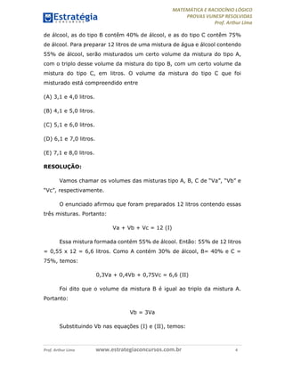 MATEMÁTICA E RACIOCÍNIO LÓGICO
PROVAS VUNESP RESOLVIDAS
Prof. Arthur Lima
Prof. Arthur Lima www.estrategiaconcursos.com.br 4
de álcool, as do tipo B contêm 40% de álcool, e as do tipo C contêm 75%
de álcool. Para preparar 12 litros de uma mistura de água e álcool contendo
55% de álcool, serão misturados um certo volume da mistura do tipo A,
com o triplo desse volume da mistura do tipo B, com um certo volume da
mistura do tipo C, em litros. O volume da mistura do tipo C que foi
misturado está compreendido entre
(A) 3,1 e 4,0 litros.
(B) 4,1 e 5,0 litros.
(C) 5,1 e 6,0 litros.
(D) 6,1 e 7,0 litros.
(E) 7,1 e 8,0 litros.
RESOLUÇÃO:
Vamos chamar os volumes das misturas tipo A, B, C de “Va”, “Vb” e
“Vc”, respectivamente.
O enunciado afirmou que foram preparados 12 litros contendo essas
três misturas. Portanto:
Va + Vb + Vc = 12 (I)
Essa mistura formada contém 55% de álcool. Então: 55% de 12 litros
= 0,55 x 12 = 6,6 litros. Como A contém 30% de álcool, B= 40% e C =
75%, temos:
0,3Va + 0,4Vb + 0,75Vc = 6,6 (II)
Foi dito que o volume da mistura B é igual ao triplo da mistura A.
Portanto:
Vb = 3Va
Substituindo Vb nas equações (I) e (II), temos:
 