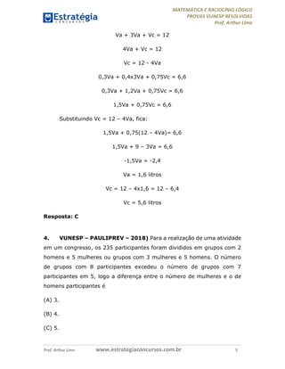 MATEMÁTICA E RACIOCÍNIO LÓGICO
PROVAS VUNESP RESOLVIDAS
Prof. Arthur Lima
Prof. Arthur Lima www.estrategiaconcursos.com.br 5
Va + 3Va + Vc = 12
4Va + Vc = 12
Vc = 12 - 4Va
0,3Va + 0,4x3Va + 0,75Vc = 6,6
0,3Va + 1,2Va + 0,75Vc = 6,6
1,5Va + 0,75Vc = 6,6
Substituindo Vc = 12 – 4Va, fica:
1,5Va + 0,75(12 – 4Va)= 6,6
1,5Va + 9 – 3Va = 6,6
-1,5Va = -2,4
Va = 1,6 litros
Vc = 12 – 4x1,6 = 12 – 6,4
Vc = 5,6 litros
Resposta: C
4. VUNESP – PAULIPREV – 2018) Para a realização de uma atividade
em um congresso, os 235 participantes foram divididos em grupos com 2
homens e 5 mulheres ou grupos com 3 mulheres e 5 homens. O número
de grupos com 8 participantes excedeu o número de grupos com 7
participantes em 5, logo a diferença entre o número de mulheres e o de
homens participantes é
(A) 3.
(B) 4.
(C) 5.
 