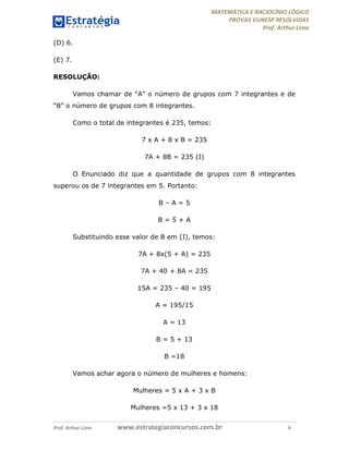MATEMÁTICA E RACIOCÍNIO LÓGICO
PROVAS VUNESP RESOLVIDAS
Prof. Arthur Lima
Prof. Arthur Lima www.estrategiaconcursos.com.br 6
(D) 6.
(E) 7.
RESOLUÇÃO:
Vamos chamar de “A” o número de grupos com 7 integrantes e de
“B” o número de grupos com 8 integrantes.
Como o total de integrantes é 235, temos:
7 x A + 8 x B = 235
7A + 8B = 235 (I)
O Enunciado diz que a quantidade de grupos com 8 integrantes
superou os de 7 integrantes em 5. Portanto:
B – A = 5
B = 5 + A
Substituindo esse valor de B em (I), temos:
7A + 8x(5 + A) = 235
7A + 40 + 8A = 235
15A = 235 – 40 = 195
A = 195/15
A = 13
B = 5 + 13
B =18
Vamos achar agora o número de mulheres e homens:
Mulheres = 5 x A + 3 x B
Mulheres =5 x 13 + 3 x 18
 