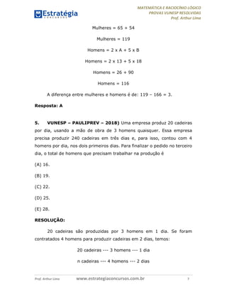 MATEMÁTICA E RACIOCÍNIO LÓGICO
PROVAS VUNESP RESOLVIDAS
Prof. Arthur Lima
Prof. Arthur Lima www.estrategiaconcursos.com.br 7
Mulheres = 65 + 54
Mulheres = 119
Homens = 2 x A + 5 x B
Homens = 2 x 13 + 5 x 18
Homens = 26 + 90
Homens = 116
A diferença entre mulheres e homens é de: 119 – 166 = 3.
Resposta: A
5. VUNESP – PAULIPREV – 2018) Uma empresa produz 20 cadeiras
por dia, usando a mão de obra de 3 homens quaisquer. Essa empresa
precisa produzir 240 cadeiras em três dias e, para isso, contou com 4
homens por dia, nos dois primeiros dias. Para finalizar o pedido no terceiro
dia, o total de homens que precisam trabalhar na produção é
(A) 16.
(B) 19.
(C) 22.
(D) 25.
(E) 28.
RESOLUÇÃO:
20 cadeiras são produzidas por 3 homens em 1 dia. Se foram
contratados 4 homens para produzir cadeiras em 2 dias, temos:
20 cadeiras --- 3 homens --- 1 dia
n cadeiras --- 4 homens --- 2 dias
 