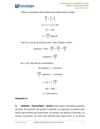 MATEMÁTICA E RACIOCÍNIO LÓGICO
PROVAS VUNESP RESOLVIDAS
Prof. Arthur Lima
Prof. Arthur Lima www.estrategiaconcursos.com.br 8
Todas as grandezas são diretamente proporcionais. Então:
= x
3 x n = 4 x 2 x 20
3n = 160
n = cadeiras
Isso foi o que já se produziu em 2 dias. Restam, então:
Cadeiras = 240 – = -
Cadeiras =
Em 1 dia, deverão ser contratados:
20 cadeiras --- 3 homens
cadeiras --- x homens
x. 20 = 3.
20x = 560
x = 28 homens
Resposta: E
6. VUNESP – PAULIPREV – 2018) André jogou 5 partidas de bolinha
de gude. Na primeira, ele perdeu 4 bolinhas; na segunda, ele perdeu dois
terços das bolinhas que ainda tinha; na terceira, ele ganhou 2 bolinhas; na
quarta, ele perdeu um sexto das bolinhas que ainda tinha; e, na quinta
 