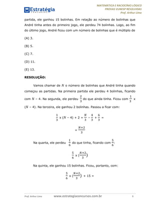 MATEMÁTICA E RACIOCÍNIO LÓGICO
PROVAS VUNESP RESOLVIDAS
Prof. Arthur Lima
Prof. Arthur Lima www.estrategiaconcursos.com.br 9
partida, ele ganhou 15 bolinhas. Em relação ao número de bolinhas que
André tinha antes do primeiro jogo, ele perdeu 74 bolinhas. Logo, ao fim
do último jogo, André ficou com um número de bolinhas que é múltiplo de
(A) 3.
(B) 5.
(C) 7.
(D) 11.
(E) 13.
RESOLUÇÃO:
Vamos chamar de 𝑁 o número de bolinhas que André tinha quando
começou as partidas. Na primeira partida ele perdeu 4 bolinhas, ficando
com 𝑁 – 4. Na segunda, ele perdeu do que ainda tinha. Ficou com x
( 𝑁 – 4). Na terceira, ele ganhou 2 bolinhas. Passou a ficar com:
x ( 𝑁 – 4) + 2 = – + =
=
Na quarta, ele perdeu do que tinha, ficando com :
x ( )
Na quinta, ele ganhou 15 bolinhas. Ficou, portanto, com:
x ( ) + 15 =
 