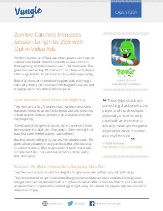 Zombie Catchers Increases
Session Length by 25% with
Opt-in Video Ads
Zombie Catchers, an offbeat app where players can harpoon
zombies and blend them into smoothies, was a hit from
the beginning. In its first week, it saw 1.5M downloads. The
game has reached top 10 charts in 83 countries, and players
return regularly for its addictive zombie-catching gameplay.  
Best of all, the studio monetized the game early with Vungle
video ads, netting them revenue from the game’s success and
engaging users more deeply with the game.
CASE STUDY
Goal: Monetize Players from the Beginning
Two Men and a Dog founders Matti Kallonen and Aleksi
Räisänen, former Rovio and White Sheep veterans, knew they
should position Zombie Catchers to drive revenue from the
very beginning.
“Downloads often spike at launch, and we wanted to have
monetization included then. If we added it later, we might not
have that same level of volume,” said Kallonen.
But they weren’t willing to try just any monetization tactic. The
game already featured in-app purchases that offered a small
stream of revenue. They sought another tactic that would
complement (but not cannibalize) IAPs and be useful,
not interruptive.
Solution: 15s Opt-in Videos Make Gameplay More Fun
Two Men and a Dog decided to integrate Vungle video ads as their only ad technology.
They implemented an opt-in placement that gives players faster access to zombies. Normally users
only get two “catching sessions” before they have to wait another 10 minutes. Watching a 15-second
ad allows them to capture the undead again, right away. To balance UX, players only see one ad for
every hour of play.
These type of ads are
something that benefits the
player and the developer,
especially since the ad is
used with an incentive. It
actually improves the game
experience since it is seen
as a cool feature.
— Matti Kallonen,
Two Men and a Dog Co-Founder
Helsinki, Finland
www.twomenandadog.fi
facebook.com/vungle@vunglevungle.com
 