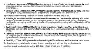 • Leading performance: CDMA2000 performance in terms of data speed, voice capacity, and
latencies continue to outperform in commercial deployments and other comparable
technologies.
• Efficient use of spectrum: CDMA2000 technologies offer the highest voice capacity and data
throughput using the least amount of spectrum, lowering the cost of delivery for
operators and delivering superior customer experience for the end users.
• Support for advanced mobile services: CDMA2000 1xEV-DO enables the delivery of a broad
range of advanced services such as high-performance VoIP, push-to-talk, video telephony,
multimedia messaging, multicasting, and multi playing online gaming with richly rendered 3D
graphics.
• Devices selection: CDMA2000 offers a broad selection of devices and has a significant cost
advantage compared to other 3G technologies to meet the diverse market needs around the
world.
• Seamless evolution path: CDMA2000 has a solid and long-term evolution path, which is built
on the principle of backward and forward compatibility in-band migration, and support of
hybrid network configurations.
• Flexibility: CDMA2000 systems have been designed for urban as well as remote rural areas
for fixed wireless, wireless local loop, limited mobility and full mobility applications in
multiple spectrum bands including 450, 800, 1,700, 1,900, and 2,100 MHz.
 