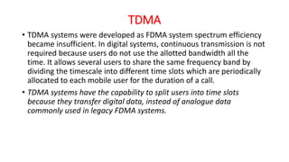 TDMA
• TDMA systems were developed as FDMA system spectrum efficiency
became insufficient. In digital systems, continuous transmission is not
required because users do not use the allotted bandwidth all the
time. It allows several users to share the same frequency band by
dividing the timescale into different time slots which are periodically
allocated to each mobile user for the duration of a call.
• TDMA systems have the capability to split users into time slots
because they transfer digital data, instead of analogue data
commonly used in legacy FDMA systems.
 