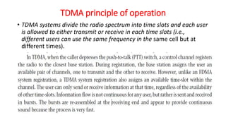 TDMA principle of operation
• TDMA systems divide the radio spectrum into time slots and each user
is allowed to either transmit or receive in each time slots (i.e.,
different users can use the same frequency in the same cell but at
different times).
 