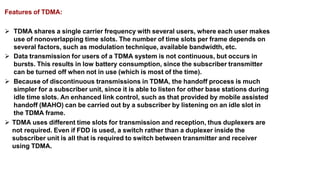 Features of TDMA:
 TDMA shares a single carrier frequency with several users, where each user makes
use of nonoverlapping time slots. The number of time slots per frame depends on
several factors, such as modulation technique, available bandwidth, etc.
 Data transmission for users of a TDMA system is not continuous, but occurs in
bursts. This results in low battery consumption, since the subscriber transmitter
can be turned off when not in use (which is most of the time).
 Because of discontinuous transmissions in TDMA, the handoff process is much
simpler for a subscriber unit, since it is able to listen for other base stations during
idle time slots. An enhanced link control, such as that provided by mobile assisted
handoff (MAHO) can be carried out by a subscriber by listening on an idle slot in
the TDMA frame.
 TDMA uses different time slots for transmission and reception, thus duplexers are
not required. Even if FDD is used, a switch rather than a duplexer inside the
subscriber unit is all that is required to switch between transmitter and receiver
using TDMA.
 