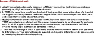 Features of TDMA (continued):
 Adaptive equalization is usually necessary in TDMA systems, since the transmission rates are
generally very high as compared to FDMA channels.
 In TDMA, the guard time should be minimized. If the transmitted signal at the edges of a time slot
are suppressed sharply in order to shorten the guard time, the transmitted spectrum will expand
and cause interference to adjacent channels.
 High synchronization overhead is required in TDMA systems because of burst transmissions.
TDMA transmissions are slotted, and this requires the receivers to be synchronized for each data
burst. In addition, guard slots are necessary to separate users, and this results in the TDMA
systems having larger overheads as compared to FDMA.
 TDMA has an advantage in that it is possible to allocate different numbers of time slots per frame
to different users. Thus bandwidth can be supplied on demand to different users by concatenating
or reassigning time slots based on priority.
 