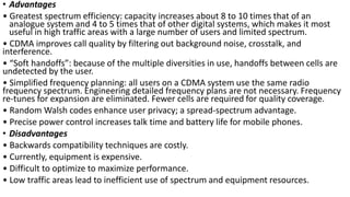 • Advantages
• Greatest spectrum efficiency: capacity increases about 8 to 10 times that of an
analogue system and 4 to 5 times that of other digital systems, which makes it most
useful in high traffic areas with a large number of users and limited spectrum.
• CDMA improves call quality by filtering out background noise, crosstalk, and
interference.
• “Soft handoffs”: because of the multiple diversities in use, handoffs between cells are
undetected by the user.
• Simplified frequency planning: all users on a CDMA system use the same radio
frequency spectrum. Engineering detailed frequency plans are not necessary. Frequency
re-tunes for expansion are eliminated. Fewer cells are required for quality coverage.
• Random Walsh codes enhance user privacy; a spread-spectrum advantage.
• Precise power control increases talk time and battery life for mobile phones.
• Disadvantages
• Backwards compatibility techniques are costly.
• Currently, equipment is expensive.
• Difficult to optimize to maximize performance.
• Low traffic areas lead to inefficient use of spectrum and equipment resources.
 