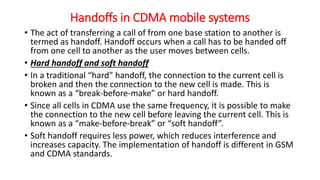 Handoffs in CDMA mobile systems
• The act of transferring a call of from one base station to another is
termed as handoff. Handoff occurs when a call has to be handed off
from one cell to another as the user moves between cells.
• Hard handoff and soft handoff
• In a traditional “hard” handoff, the connection to the current cell is
broken and then the connection to the new cell is made. This is
known as a “break-before-make” or hard handoff.
• Since all cells in CDMA use the same frequency, it is possible to make
the connection to the new cell before leaving the current cell. This is
known as a “make-before-break” or “soft handoff”.
• Soft handoff requires less power, which reduces interference and
increases capacity. The implementation of handoff is different in GSM
and CDMA standards.
 