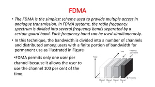 FDMA
• The FDMA is the simplest scheme used to provide multiple access in
analogue transmission. In FDMA systems, the radio frequency
spectrum is divided into several frequency bands separated by a
certain guard band. Each frequency band can be used simultaneously.
• In this technique, the bandwidth is divided into a number of channels
and distributed among users with a finite portion of bandwidth for
permanent use as illustrated in Figure
•FDMA permits only one user per
channel because it allows the user to
use the channel 100 per cent of the
time.
 