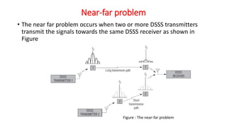 Near-far problem
• The near far problem occurs when two or more DSSS transmitters
transmit the signals towards the same DSSS receiver as shown in
Figure
Figure : The near-far problem
 