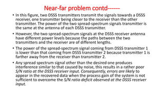 • In this figure, two DSSS transmitters transmit the signals towards a DSSS
receiver, one transmitter being closer to the receiver than the other
transmitter. The power of the two spread-spectrum signals transmitter is
the same at the antenna of each DSSS transmitter.
• However, the two spread-spectrum signals at the DSSS receiver antenna
have different power levels because the paths between the two
transmitters and the receiver are of different lengths.
• The power of the spread-spectrum signal coming from DSSS transmitter 1
is lower than that coming from DSSS transmitter 2 because transmitter 1 is
farther away from the receiver than transmitter 2.
• Any spread spectrum signal other than the desired one produces
interference similar to that caused by noise, this results in a rather poor
S/N ratio at the DSSS receiver input. Consequently, errors are likely to
appear in the recovered data when the process gain of the system is not
sufficient to overcome the S/N ratio deficit observed at the DSSS receiver
input.
Near-far problem contd------
 