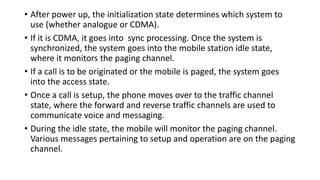 • After power up, the initialization state determines which system to
use (whether analogue or CDMA).
• If it is CDMA, it goes into sync processing. Once the system is
synchronized, the system goes into the mobile station idle state,
where it monitors the paging channel.
• If a call is to be originated or the mobile is paged, the system goes
into the access state.
• Once a call is setup, the phone moves over to the traffic channel
state, where the forward and reverse traffic channels are used to
communicate voice and messaging.
• During the idle state, the mobile will monitor the paging channel.
Various messages pertaining to setup and operation are on the paging
channel.
 
