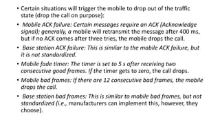 • Certain situations will trigger the mobile to drop out of the traffic
state (drop the call on purpose):
• Mobile ACK failure: Certain messages require an ACK (Acknowledge
signal); generally, a mobile will retransmit the message after 400 ms,
but if no ACK comes after three tries, the mobile drops the call.
• Base station ACK failure: This is similar to the mobile ACK failure, but
it is not standardized.
• Mobile fade timer: The timer is set to 5 s after receiving two
consecutive good frames. If the timer gets to zero, the call drops.
• Mobile bad frames: If there are 12 consecutive bad frames, the mobile
drops the call.
• Base station bad frames: This is similar to mobile bad frames, but not
standardized (i.e., manufacturers can implement this, however, they
choose).
 