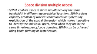 Space division multiple access
• SDMA enables users to share simultaneously the same
bandwidth in different geographical locations. SDMA solves
capacity problem of wireless communication systems by
exploitation of the spatial dimension which makes it possible
to identify the individual users, even when they are in the
same time/frequency/code domains. SDMA can be achieved
using beam forming or sectorization.
 