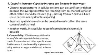 4. Capacity increase: Capacity increase can be done in two ways:
• Channel reuse patterns in cellular systems can be significantly tighter
because the average interference resulting from co-channel signals in
other cells is markedly reduced (e.g., moving from a 7-cell to a 4-cell
reuse pattern nearly doubles capacity).
• Separate spatial channels can be created in each cell on the same
conventional channel.
• In other words, intracellular reuse of conventional channels is
possible
5. Compatibility: SDMA is compatible with
most of the existing modulation schemes,
carrier frequencies and other specifications.
Furthermore, it can be readily implemented
using various array geometries and antenna
types.
Figure: Intra-cell SDMA
 