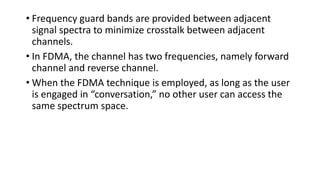 • Frequency guard bands are provided between adjacent
signal spectra to minimize crosstalk between adjacent
channels.
• In FDMA, the channel has two frequencies, namely forward
channel and reverse channel.
• When the FDMA technique is employed, as long as the user
is engaged in “conversation,” no other user can access the
same spectrum space.
 