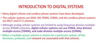 • Many digital cellular and cordless phone systems have been developed.
• The cellular systems are GSM, NA-TDMA, CDMA, and the cordless phone systems
are DECT and CT-2 schemes.
• Although analog cellular systems are limited to using frequency division multiple-
access (FDMA) schemes, digital cellular systems can use FDMA, time division
multiple-access (TDMA), and code-division multiple-access (CDMA).
• When a multiple-access scheme is chosen for a particular system, all the
functions, protocols, and network are associated with that scheme.
INTRODUCTION TO DIGITAL SYSTEMS
 
