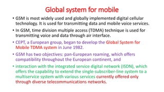 Global system for mobile
• GSM is most widely used and globally implemented digital cellular
technology. It is used for transmitting data and mobile voice services.
• In GSM, time division multiple access (TDMA) technique is used for
transmitting voice and data through air interface.
• CEPT, a European group, began to develop the Global System for
Mobile TDMA system in June 1982.
• GSM has two objectives: pan-European roaming, which offers
compatibility throughout the European continent, and
• interaction with the integrated service digital network (ISDN), which
offers the capability to extend the single-subscriber-line system to a
multiservice system with various services currently offered only
through diverse telecommunications networks.
 