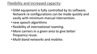 Flexibility and increased capacity:
•GSM equipment is fully controlled by its software.
Network re-configurations can be made quickly and
easily with minimum manual intervention.
•new speech algorithms
•flexibility of international roaming.
•More carriers in a given area to give better
frequency reuse.
•Multi-band networks and mobiles
 