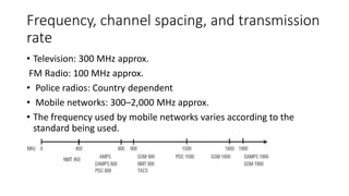 Frequency, channel spacing, and transmission
rate
• Television: 300 MHz approx.
FM Radio: 100 MHz approx.
• Police radios: Country dependent
• Mobile networks: 300–2,000 MHz approx.
• The frequency used by mobile networks varies according to the
standard being used.
 