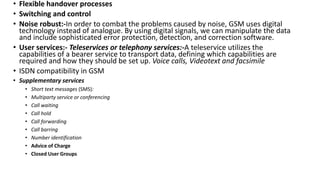 • Flexible handover processes
• Switching and control
• Noise robust:-In order to combat the problems caused by noise, GSM uses digital
technology instead of analogue. By using digital signals, we can manipulate the data
and include sophisticated error protection, detection, and correction software.
• User services:- Teleservices or telephony services:-A teleservice utilizes the
capabilities of a bearer service to transport data, defining which capabilities are
required and how they should be set up. Voice calls, Videotext and facsimile
• ISDN compatibility in GSM
• Supplementary services
• Short text messages (SMS):
• Multiparty service or conferencing
• Call waiting
• Call hold
• Call forwarding
• Call barring
• Number identification
• Advice of Charge
• Closed User Groups
 