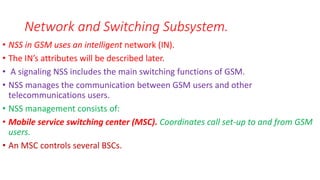 • NSS in GSM uses an intelligent network (IN).
• The IN’s attributes will be described later.
• A signaling NSS includes the main switching functions of GSM.
• NSS manages the communication between GSM users and other
telecommunications users.
• NSS management consists of:
• Mobile service switching center (MSC). Coordinates call set-up to and from GSM
users.
• An MSC controls several BSCs.
Network and Switching Subsystem.
 