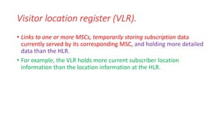 • Links to one or more MSCs, temporarily storing subscription data
currently served by its corresponding MSC, and holding more detailed
data than the HLR.
• For example, the VLR holds more current subscriber location
information than the location information at the HLR.
Visitor location register (VLR).
 