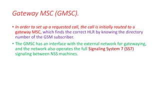 • In order to set up a requested call, the call is initially routed to a
gateway MSC, which finds the correct HLR by knowing the directory
number of the GSM subscriber.
• The GMSC has an interface with the external network for gatewaying,
and the network also operates the full Signaling System 7 (SS7)
signaling between NSS machines.
Gateway MSC (GMSC).
 