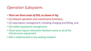 • There are three areas of OSS, as shown in Fig.
• (1) network operation and maintenance functions,
• (2) subscription management, including charging and billing, and
• (3) mobile equipment management.
• These tasks require interaction between some or all of the
infrastructure equipment.
• OSS is implemented in any existing network.
Operation Subsystem.
 