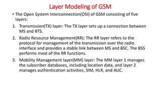 Layer Modeling of GSM
• The Open System Interconnection(OSI) of GSM consisting of five
layers:
1. Transmission(TX) layer: The TX layer sets up a connection between
MS and BTS.
2. Radio Resource Management(RR): The RR layer refers to the
protocol for management of the transmission over the radio
interface and provides a stable link between MS and BSC. The BSS
performs most of the RR functions.
3. Mobility Management layer(MM) layer: The MM layer 1 manages
the subscriber databases, including location data, and layer 2
manages authentication activities, SIM, HLR, and AUC.
 