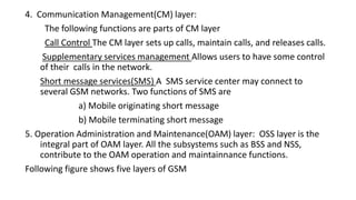 4. Communication Management(CM) layer:
The following functions are parts of CM layer
Call Control The CM layer sets up calls, maintain calls, and releases calls.
Supplementary services management Allows users to have some control
of their calls in the network.
Short message services(SMS) A SMS service center may connect to
several GSM networks. Two functions of SMS are
a) Mobile originating short message
b) Mobile terminating short message
5. Operation Administration and Maintenance(OAM) layer: OSS layer is the
integral part of OAM layer. All the subsystems such as BSS and NSS,
contribute to the OAM operation and maintainnance functions.
Following figure shows five layers of GSM
 
