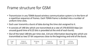 Frame structure for GSM
• Transmission in any TDMA-based wireless communication system is in the form of
a repetitive sequence of frames. Each TDMA frame is divided into a number of
uniform time slots.
• Each user transmits a burst of data during the time slot assigned to it.
• It consists of 148 bits which are transmitted at a rate of 270.833333 kbps (an
unused guard time of 8.25 bits is provided at the end of each burst).
• Out of the total 148 bits per time slot, 114 are information-bearing bits which are
transmitted as two 57-bit sequences close to the beginning and end of the burst.
 