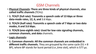 GSM Channels
• Physical Channels: There are three kinds of physical channels, also
called traffic channels (TCHs):
• 1. TCH/F (full rate): Transmits a speech code of 13 kbps or three
data-mode rates, 12, 6, and 3.6 kbps.
• 2. TCH/H (half rate): Transmits a speech code of 7 kbps or two data
modes, 6 and 3.6 kbps.
• 3. TCH/8 (one-eighth rate): Used for low-rate signaling channels,
common channels, and data channels.
• Logic channels:
• 1. Common channels: All the common channels are embedded in
different traffic channels. They are grouped by the same cycle (51 × 8
BP), where BP stands for burst period (i.e.,time slot), which is 577 μs.
 