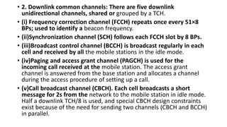 • 2. Downlink common channels: There are five downlink
unidirectional channels, shared or grouped by a TCH.
• (i) Frequency correction channel (FCCH) repeats once every 51×8
BPs; used to identify a beacon frequency.
• (ii)Synchronization channel (SCH) follows each FCCH slot by 8 BPs.
• (iii)Broadcast control channel (BCCH) is broadcast regularly in each
cell and received by all the mobile stations in the idle mode.
• (iv)Paging and access grant channel (PAGCH) is used for the
incoming call received at the mobile station. The access grant
channel is answered from the base station and allocates a channel
during the access procedure of setting up a call.
• (v)Call broadcast channel (CBCH). Each cell broadcasts a short
message for 2s from the network to the mobile station in idle mode.
Half a downlink TCH/8 is used, and special CBCH design constraints
exist because of the need for sending two channels (CBCH and BCCH)
in parallel.
 