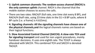 • 3. Uplink common channels: The random-access channel (RACH) is
the only common uplink channel. RACH is the channel that the
mobile station chooses to access the calls.
• There are two rates: RACH/F (full rate, one time slot every 8 BP), and
RACH/H (half rate, using 23 time slots in the 51 × 8 BP cycle, where 8
BP cycle [i.e. a frame] is 4.615ms).
• 4. Signaling channels: All the signaling channels have chosen one of
the physical channels,and the logical channels names are based on
their logical functions:
• 5. Slow Associated Control Channel (SACCH): A slow-rate TCH used
for signaling transport and used for non urgent procedures, mainly
handover decisions. It uses one-eighth rate. The TCH/F is always
allocated with SACCH. This combined TCH and SACCH is denoted
TACH/F.
 