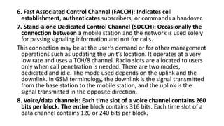 6. Fast Associated Control Channel (FACCH): Indicates cell
establishment, authenticates subscribers, or commands a handover.
7. Stand-alone Dedicated Control Channel (SDCCH): Occasionally the
connection between a mobile station and the network is used solely
for passing signaling information and not for calls.
This connection may be at the user’s demand or for other management
operations such as updating the unit’s location. It operates at a very
low rate and uses a TCH/8 channel. Radio slots are allocated to users
only when call penetration is needed. There are two modes,
dedicated and idle. The mode used depends on the uplink and the
downlink. In GSM terminology, the downlink is the signal transmitted
from the base station to the mobile station, and the uplink is the
signal transmitted in the opposite direction.
8. Voice/data channels: Each time slot of a voice channel contains 260
bits per block. The entire block contains 316 bits. Each time slot of a
data channel contains 120 or 240 bits per block.
 