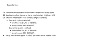  Telecommunication services to transfer data between access points
 Specification of services up to the terminal interface (OSI layers 1-3)
 Different data rates for voice and data (original standard)
– data service (circuit switched)
• synchronous: 2.4, 4.8 or 9.6 kbit/s
• asynchronous: 300 - 1200 bit/s
– data service (packet switched)
• synchronous: 2.4, 4.8 or 9.6 kbit/s
• asynchronous: 300 - 9600 bit/s
• Today: data rates of approx. 50 kbit/s possible – will be covered later!
Bearer Services
 