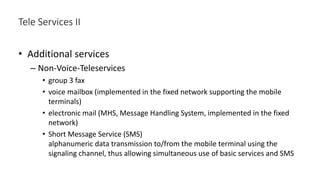 • Additional services
– Non-Voice-Teleservices
• group 3 fax
• voice mailbox (implemented in the fixed network supporting the mobile
terminals)
• electronic mail (MHS, Message Handling System, implemented in the fixed
network)
• Short Message Service (SMS)
alphanumeric data transmission to/from the mobile terminal using the
signaling channel, thus allowing simultaneous use of basic services and SMS
Tele Services II
 